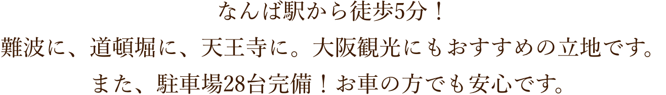 なんば駅から徒歩5分！難波に、道頓堀に、天王寺に。大阪観光にもおすすめの立地です。また、駐車場28台完備！お車の方でも安心です。